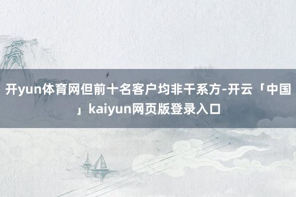 开yun体育网但前十名客户均非干系方-开云「中国」kaiyun网页版登录入口