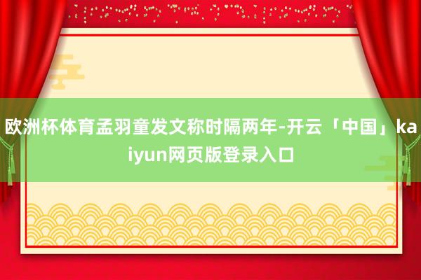 欧洲杯体育孟羽童发文称时隔两年-开云「中国」kaiyun网页版登录入口