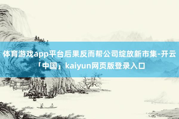 体育游戏app平台后果反而帮公司绽放新市集-开云「中国」kaiyun网页版登录入口