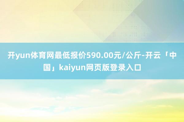 开yun体育网最低报价590.00元/公斤-开云「中国」kaiyun网页版登录入口