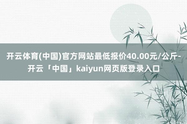 开云体育(中国)官方网站最低报价40.00元/公斤-开云「中国」kaiyun网页版登录入口