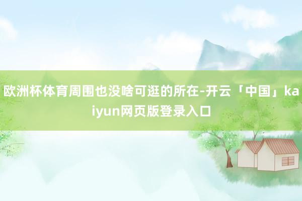 欧洲杯体育周围也没啥可逛的所在-开云「中国」kaiyun网页版登录入口