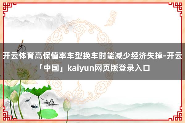 开云体育高保值率车型换车时能减少经济失掉-开云「中国」kaiyun网页版登录入口