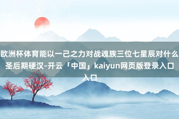 欧洲杯体育能以一己之力对战魂族三位七星辰对什么圣后期硬汉-开云「中国」kaiyun网页版登录入口