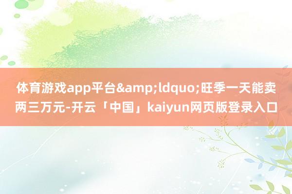 体育游戏app平台&ldquo;旺季一天能卖两三万元-开云「中国」kaiyun网页版登录入口