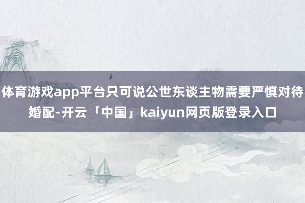 体育游戏app平台只可说公世东谈主物需要严慎对待婚配-开云「中国」kaiyun网页版登录入口