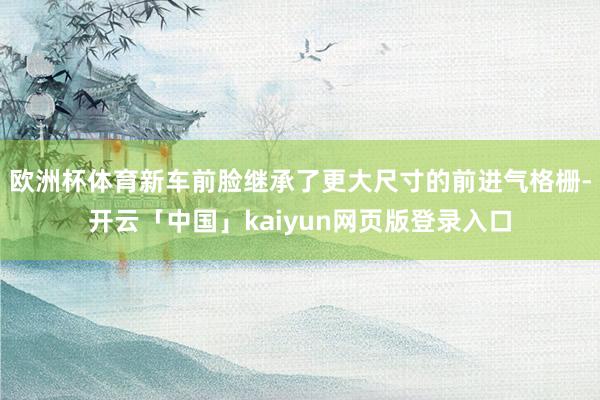 欧洲杯体育新车前脸继承了更大尺寸的前进气格栅-开云「中国」kaiyun网页版登录入口