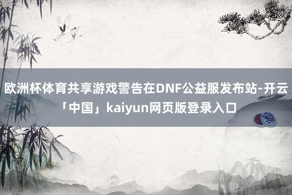 欧洲杯体育共享游戏警告在DNF公益服发布站-开云「中国」kaiyun网页版登录入口