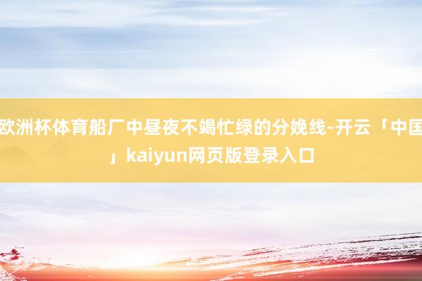 欧洲杯体育船厂中昼夜不竭忙绿的分娩线-开云「中国」kaiyun网页版登录入口