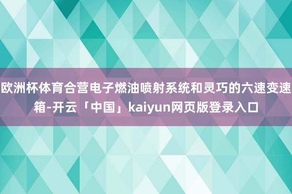 欧洲杯体育合营电子燃油喷射系统和灵巧的六速变速箱-开云「中国」kaiyun网页版登录入口