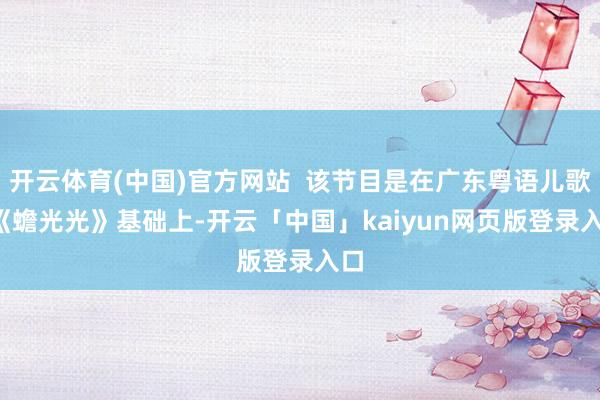 开云体育(中国)官方网站  该节目是在广东粤语儿歌  《蟾光光》基础上-开云「中国」kaiyun网页版登录入口