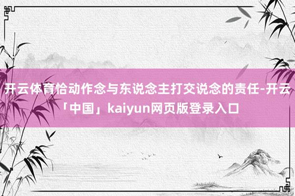 开云体育恰动作念与东说念主打交说念的责任-开云「中国」kaiyun网页版登录入口