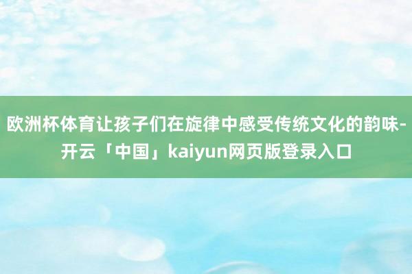 欧洲杯体育让孩子们在旋律中感受传统文化的韵味-开云「中国」kaiyun网页版登录入口