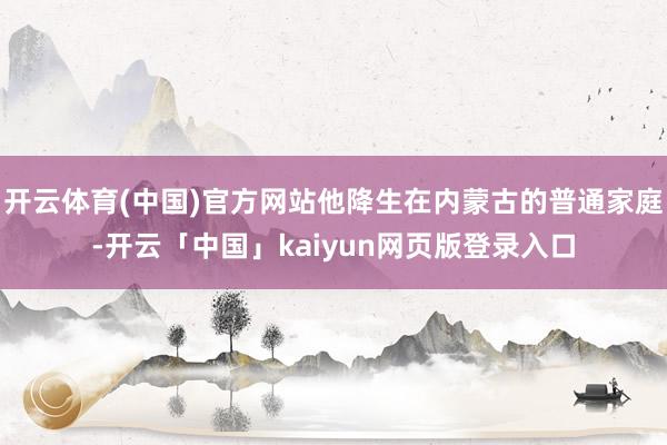 开云体育(中国)官方网站他降生在内蒙古的普通家庭-开云「中国」kaiyun网页版登录入口