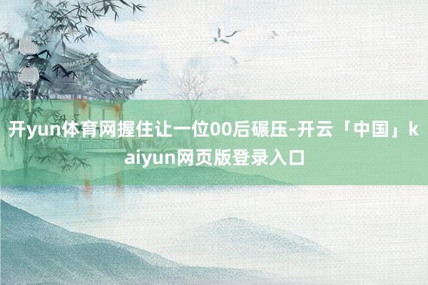 开yun体育网握住让一位00后碾压-开云「中国」kaiyun网页版登录入口