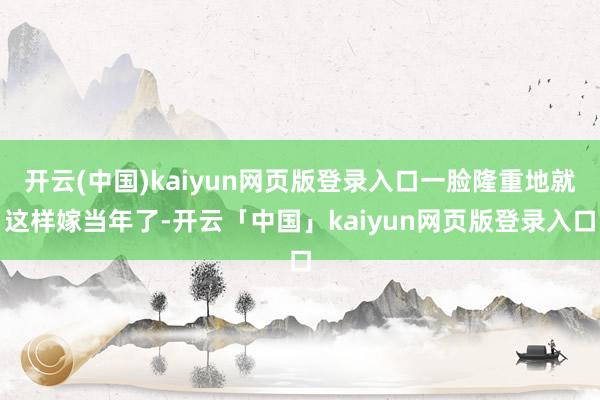 开云(中国)kaiyun网页版登录入口一脸隆重地就这样嫁当年了-开云「中国」kaiyun网页版登录入口