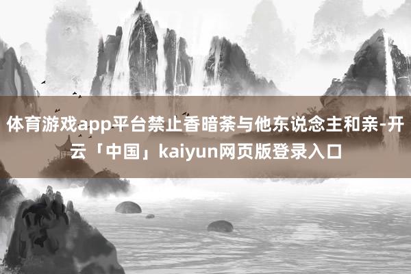 体育游戏app平台禁止香暗荼与他东说念主和亲-开云「中国」kaiyun网页版登录入口