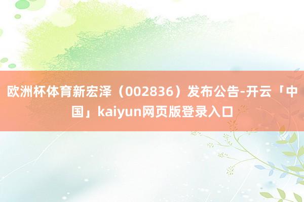 欧洲杯体育新宏泽（002836）发布公告-开云「中国」kaiyun网页版登录入口