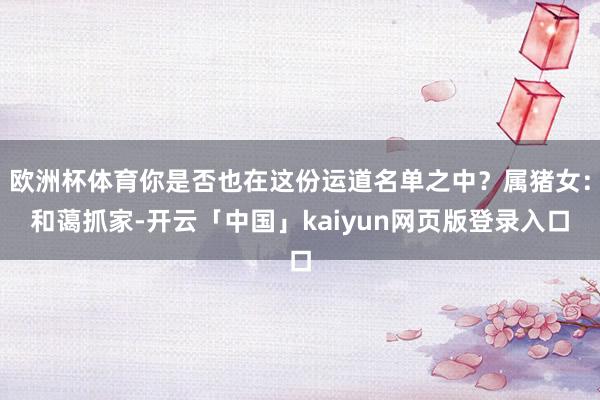 欧洲杯体育你是否也在这份运道名单之中？属猪女：和蔼抓家-开云「中国」kaiyun网页版登录入口