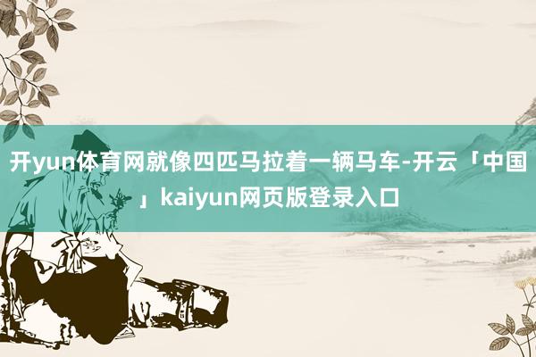 开yun体育网就像四匹马拉着一辆马车-开云「中国」kaiyun网页版登录入口