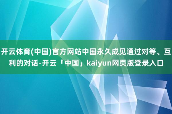 开云体育(中国)官方网站中国永久成见通过对等、互利的对话-开云「中国」kaiyun网页版登录入口