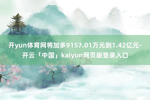 开yun体育网将加多9157.01万元到1.42亿元-开云「中国」kaiyun网页版登录入口