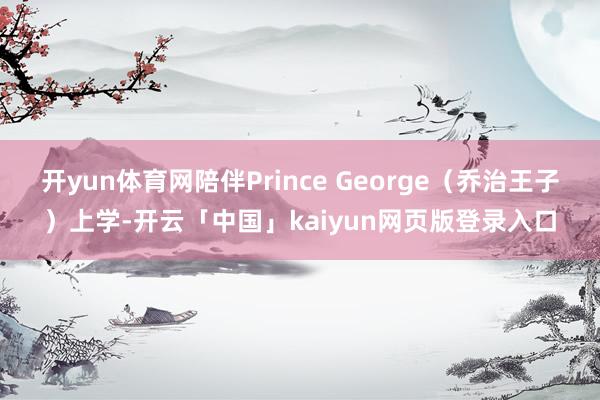 开yun体育网陪伴Prince George（乔治王子）上学-开云「中国」kaiyun网页版登录入口