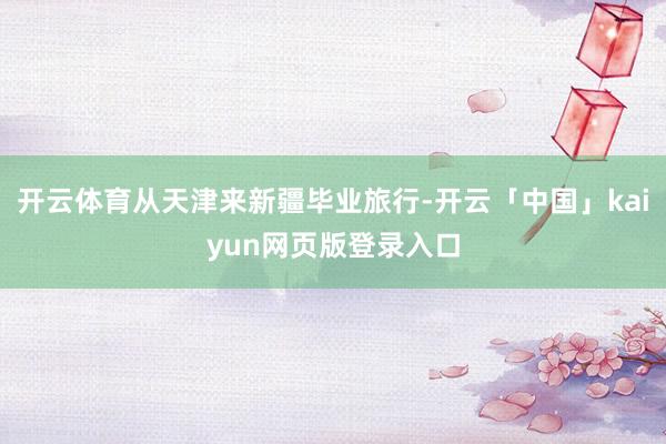 开云体育从天津来新疆毕业旅行-开云「中国」kaiyun网页版登录入口