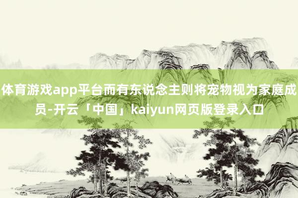 体育游戏app平台而有东说念主则将宠物视为家庭成员-开云「中国」kaiyun网页版登录入口