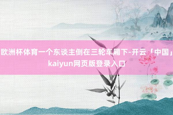 欧洲杯体育一个东谈主倒在三轮车厢下-开云「中国」kaiyun网页版登录入口
