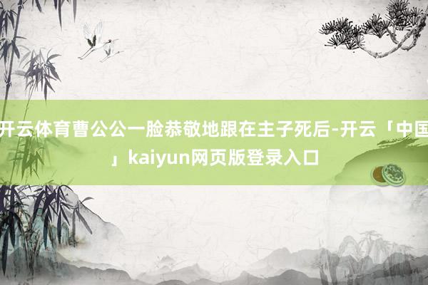 开云体育曹公公一脸恭敬地跟在主子死后-开云「中国」kaiyun网页版登录入口