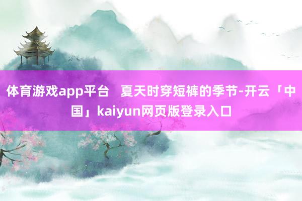 体育游戏app平台   夏天时穿短裤的季节-开云「中国」kaiyun网页版登录入口