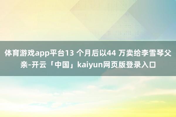 体育游戏app平台13 个月后以44 万卖给李雪琴父亲-开云「中国」kaiyun网页版登录入口