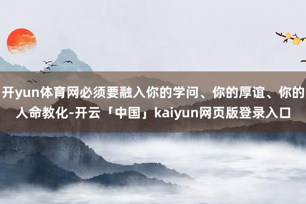 开yun体育网必须要融入你的学问、你的厚谊、你的人命教化-开云「中国」kaiyun网页版登录入口