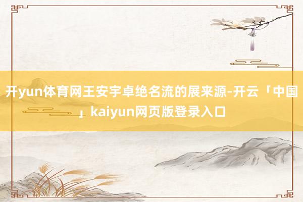 开yun体育网王安宇卓绝名流的展来源-开云「中国」kaiyun网页版登录入口