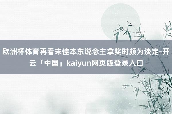 欧洲杯体育再看宋佳本东说念主拿奖时颇为淡定-开云「中国」kaiyun网页版登录入口