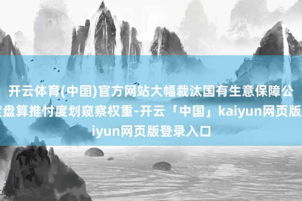 开云体育(中国)官方网站大幅裁汰国有生意保障公司往日度盘算推忖度划窥察权重-开云「中国」kaiyun网页版登录入口