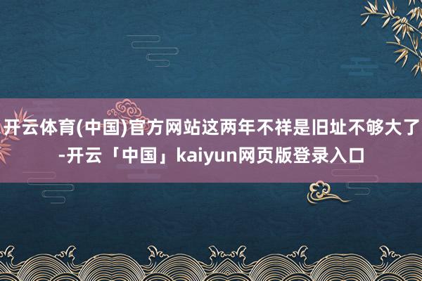 开云体育(中国)官方网站这两年不祥是旧址不够大了-开云「中国」kaiyun网页版登录入口