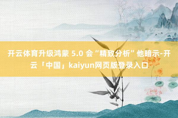 开云体育升级鸿蒙 5.0 会“精致分析”他暗示-开云「中国」kaiyun网页版登录入口