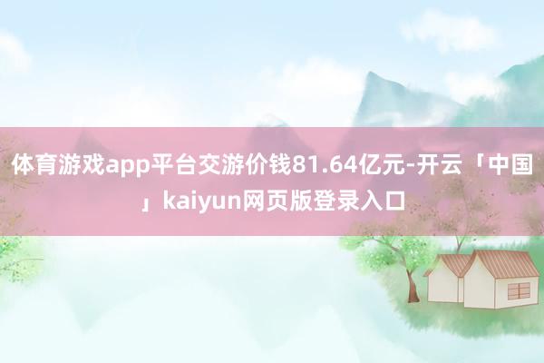 体育游戏app平台交游价钱81.64亿元-开云「中国」kaiyun网页版登录入口
