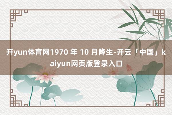 开yun体育网1970 年 10 月降生-开云「中国」kaiyun网页版登录入口