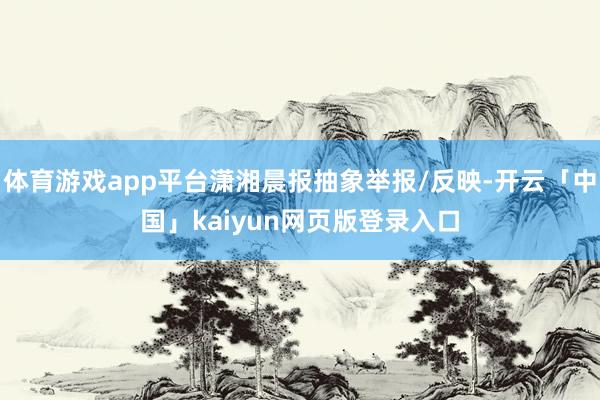 体育游戏app平台潇湘晨报抽象举报/反映-开云「中国」kaiyun网页版登录入口