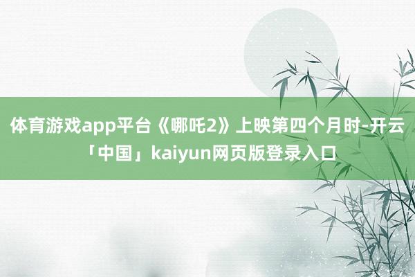 体育游戏app平台《哪吒2》上映第四个月时-开云「中国」kaiyun网页版登录入口