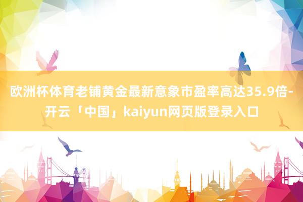 欧洲杯体育老铺黄金最新意象市盈率高达35.9倍-开云「中国」kaiyun网页版登录入口