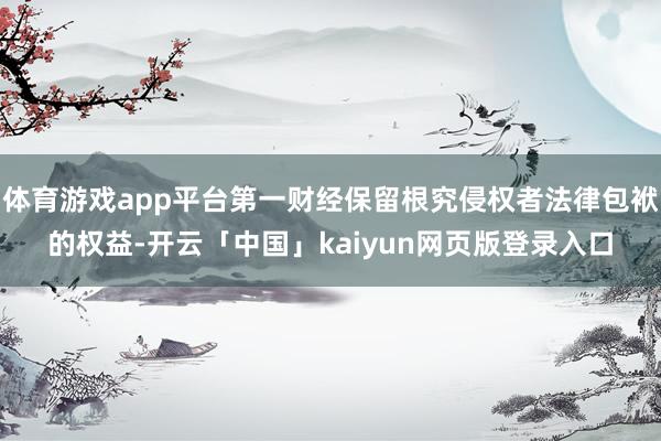 体育游戏app平台第一财经保留根究侵权者法律包袱的权益-开云「中国」kaiyun网页版登录入口