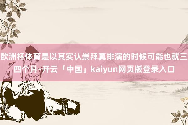 欧洲杯体育是以其实认崇拜真排演的时候可能也就三四个月-开云「中国」kaiyun网页版登录入口