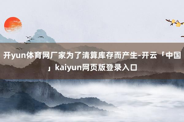开yun体育网厂家为了清算库存而产生-开云「中国」kaiyun网页版登录入口