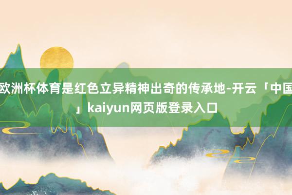 欧洲杯体育是红色立异精神出奇的传承地-开云「中国」kaiyun网页版登录入口