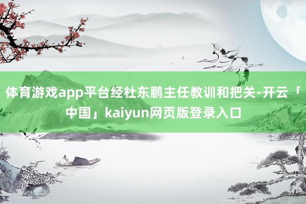 体育游戏app平台经杜东鹏主任教训和把关-开云「中国」kaiyun网页版登录入口