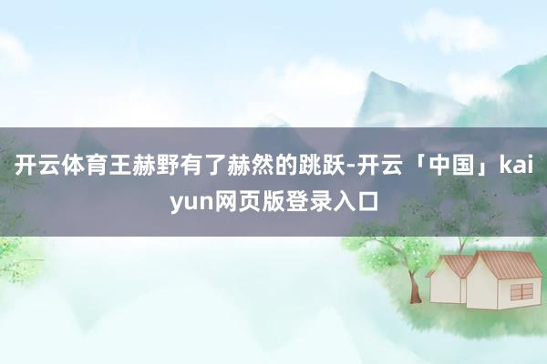 开云体育王赫野有了赫然的跳跃-开云「中国」kaiyun网页版登录入口